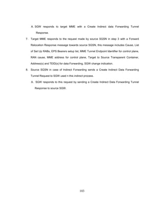 103
A. SGW responds to target MME with a Create Indirect data Forwarding Tunnel
Response.
7. Target MME responds to the request made by source SGSN in step 3 with a Forward
Relocation Response message towards source SGSN, this message includes Cause, List
of Set Up RABs, EPS Bearers setup list, MME Tunnel Endpoint Identifier for control plane,
RAN cause, MME address for control plane, Target to Source Transparent Container,
Address(s) and TEID(s) for data Forwarding, SGW change indication.
8. Source SGSN in case of Indirect Forwarding sends a Create Indirect Data Forwarding
Tunnel Request to SGW used n this indirect process.
A. SGW responds to this request by sending a Create Indirect Data Forwarding Tunnel
Response to source SGW.
 