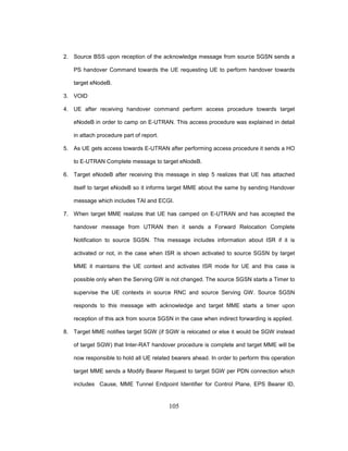 105
2. Source BSS upon reception of the acknowledge message from source SGSN sends a
PS handover Command towards the UE requesting UE to perform handover towards
target eNodeB.
3. VOID
4. UE after receiving handover command perform access procedure towards target
eNodeB in order to camp on E-UTRAN. This access procedure was explained in detail
in attach procedure part of report.
5. As UE gets access towards E-UTRAN after performing access procedure it sends a HO
to E-UTRAN Complete message to target eNodeB.
6. Target eNodeB after receiving this message in step 5 realizes that UE has attached
itself to target eNodeB so it informs target MME about the same by sending Handover
message which includes TAI and ECGI.
7. When target MME realizes that UE has camped on E-UTRAN and has accepted the
handover message from UTRAN then it sends a Forward Relocation Complete
Notification to source SGSN. This message includes information about ISR if it is
activated or not, in the case when ISR is shown activated to source SGSN by target
MME it maintains the UE context and activates ISR mode for UE and this case is
possible only when the Serving GW is not changed. The source SGSN starts a Timer to
supervise the UE contexts in source RNC and source Serving GW. Source SGSN
responds to this message with acknowledge and target MME starts a timer upon
reception of this ack from source SGSN in the case when indirect forwarding is applied.
8. Target MME notifies target SGW (if SGW is relocated or else it would be SGW instead
of target SGW) that Inter-RAT handover procedure is complete and target MME will be
now responsible to hold all UE related bearers ahead. In order to perform this operation
target MME sends a Modify Bearer Request to target SGW per PDN connection which
includes Cause, MME Tunnel Endpoint Identifier for Control Plane, EPS Bearer ID,
 