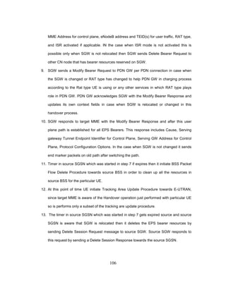 106
MME Address for control plane, eNodeB address and TEID(s) for user traffic, RAT type,
and ISR activated if applicable. IN the case when ISR mode is not activated this is
possible only when SGW is not relocated then SGW sends Delete Bearer Request to
other CN node that has bearer resources reserved on SGW.
9. SGW sends a Modify Bearer Request to PDN GW per PDN connection in case when
the SGW is changed or RAT type has changed to help PDN GW in charging process
according to the Rat type UE is using or any other services in which RAT type plays
role in PDN GW. PDN GW acknowledges SGW with the Modify Bearer Response and
updates its own context fields in case when SGW is relocated or changed in this
handover process.
10. SGW responds to target MME with the Modify Bearer Response and after this user
plane path is established for all EPS Bearers. This response includes Cause, Serving
gateway Tunnel Endpoint Identifier for Control Plane, Serving GW Address for Control
Plane, Protocol Configuration Options. In the case when SGW is not changed it sends
end marker packets on old path after switching the path.
11. Timer in source SGSN which was started in step 7 if expires then it initiate BSS Packet
Flow Delete Procedure towards source BSS in order to clean up all the resources in
source BSS for the particular UE.
12. At this point of time UE initiate Tracking Area Update Procedure towards E-UTRAN,
since target MME is aware of the Handover operation just performed with particular UE
so is performs only a subset of the tracking are update procedure.
13. The timer in source SGSN which was started in step 7 gets expired source and source
SGSN is aware that SGW is relocated then it deletes the EPS bearer resources by
sending Delete Session Request message to source SGW. Source SGW responds to
this request by sending a Delete Session Response towards the source SGSN.
 