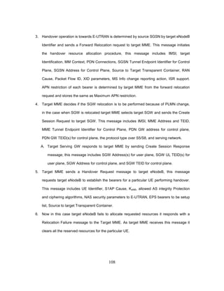 108
3. Handover operation is towards E-UTRAN is determined by source SGSN by target eNodeB
Identifier and sends a Forward Relocation request to target MME. This message initiates
the handover resource allocation procedure, this message includes IMSI, target
Identification, MM Context, PDN Connections, SGSN Tunnel Endpoint Identifier for Control
Plane, SGSN Address for Control Plane, Source to Target Transparent Container, RAN
Cause, Packet Flow ID, XID parameters, MS Info change reporting action, ISR support.
APN restriction of each bearer is determined by target MME from the forward relocation
request and stores the same as Maximum APN restriction.
4. Target MME decides if the SGW relocation is to be performed because of PLMN change,
in the case when SGW is relocated target MME selects target SGW and sends the Create
Session Request to target SGW. This message includes IMSI, MME Address and TEID,
MME Tunnel Endpoint Identifier for Control Plane, PDN GW address for control plane,
PDN GW TEID(s) for control plane, the protocol type over S5/S8, and serving network.
A. Target Serving GW responds to target MME by sending Create Session Response
message; this message includes SGW Address(s) for user plane, SGW UL TEID(s) for
user plane, SGW Address for control plane, and SGW TEID for control plane.
5. Target MME sends a Handover Request message to target eNodeB, this message
requests target eNodeB to establish the bearers for a particular UE performing handover.
This message includes UE Identifier, S1AP Cause, KeNB, allowed AS integrity Protection
and ciphering algorithms, NAS security parameters to E-UTRAN, EPS bearers to be setup
list, Source to target Transparent Container.
6. Now in this case target eNodeB fails to allocate requested resources it responds with a
Relocation Failure message to the Target MME. As target MME receives this message it
clears all the reserved resources for the particular UE.
 