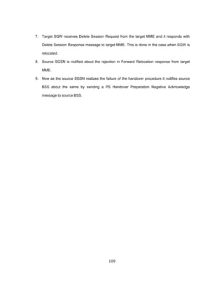 109
7. Target SGW receives Delete Session Request from the target MME and it responds with
Delete Session Response message to target MME. This is done in the case when SGW is
relocated.
8. Source SGSN is notified about the rejection in Forward Relocation response from target
MME.
9. Now as the source SGSN realizes the failure of the handover procedure it notifies source
BSS about the same by sending a PS Handover Preparation Negative Acknowledge
message to source BSS.
 