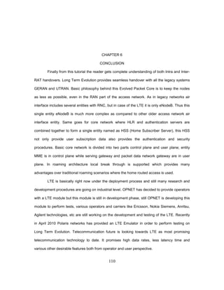 110
CHAPTER 6
CONCLUSION
Finally from this tutorial the reader gets complete understanding of both Intra and Inter-
RAT handovers. Long Term Evolution provides seamless handover with all the legacy systems
GERAN and UTRAN. Basic philosophy behind this Evolved Packet Core is to keep the nodes
as less as possible, even in the RAN part of the access network. As in legacy networks air
interface includes several entities with RNC, but in case of the LTE it is only eNodeB. Thus this
single entity eNodeB is much more complex as compared to other older access network air
interface entity. Same goes for core network where HLR and authentication servers are
combined together to form a single entity named as HSS (Home Subscriber Server), this HSS
not only provide user subscription data also provides the authentication and security
procedures. Basic core network is divided into two parts control plane and user plane; entity
MME is in control plane while serving gateway and packet data network gateway are in user
plane. In roaming architecture local break through is supported which provides many
advantages over traditional roaming scenarios where the home routed access is used.
LTE is basically right now under the deployment process and still many research and
development procedures are going on industrial level. OPNET has decided to provide operators
with a LTE module but this module is still in development phase, still OPNET is developing this
module to perform tests, various operators and carriers like Ericsson, Nokia Siemens, Anritsu,
Agilent technologies, etc are still working on the development and testing of the LTE. Recently
in April 2010 Polaris networks has provided an LTE Emulator in order to perform testing on
Long Term Evolution. Telecommunication future is looking towards LTE as most promising
telecommunication technology to date. It promises high data rates, less latency time and
various other desirable features both from operator and user perspective.
 