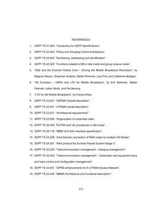 111
REFERENCES
1. 3GPP TR 21.905: “Vocabulary for 3GPP Specifications”.
2. 3GPP TS 23.303: “Policy and Charging control architecture”.
3. 3GPP TS 23.003: “Numbering, addressing and identification”
4. 3GPP TS 43.022: “Functions related to MS in idle mode and group receive mode”.
5. “SAE and the Evolved Packet Core – Driving the Mobile Broadband Revolution”, by
Magnus Olsson, Shabnam Sultana, Stefan Rommer, Lars Frid, and Catherine Mulligan.
6. “3G Evolution – HSPA and LTE for Mobile Broadband”, by Erik Dahlman, Stefan
Parkvall, Johan Skold, and Per Beming.
7. “LTE for 4G Mobile Broadband”, by Farooq Khan.
8. 3GPP TS 43.051: “GERAN Overall description”.
9. 3GPP TS 25.401: “UTRAN overall description”.
10. 3GPP TS 23.221: “Architectural requirements”.
11. 3GPP TS 23.008: “Organization of subscriber data”.
12. 3GPP TS 36.304: “EUTRA and UE procedures in idle mode”.
13. 3GPP TS 29.118: “MME-VLR SGs interface specification”.
14. 3GPP TS 23.236: “Intra-Domain connection of RAN nodes to multiple CN Nodes”.
15. 3GPP TS 24.301: “NAS protocol for Evolved Packet System-Stage 3”.
16. 3GPP TS 32.250: “Telecommunication management - charging management”.
17. 3GPP TS 32.422: “Telecommunication management – Subscriber and equipment trace
and trace control and configuration management”.
18. 3GPP TS 23.401: “GPRS enhancements for E-UTRAN Access Network”.
19. 3GPP TS 23.246: “MBMS Architecture and functional description”.
 