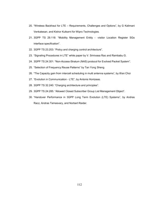 112
20. “Wireless Backhaul for LTE – Requirements, Challenges and Options”, by G Kalimani
Venkatesan, and Kishor Kulkarni for Wipro Technologies.
21. 3GPP TS 29.118: “Mobility Management Entity - -visitor Location Register SGs
interface specification”.
22. 3GPP TS 23.203: “Policy and charging control architecture”.
23. “Signaling Procedures in LTE” white paper by V. Srinivasa Rao and Rambabu G.
24. 3GPP TS 24.301: “Non-Access-Stratum (NAS) protocol for Evolved Packet System”.
25. “Selection of Frequency Reuse Patterns” by Tan Yong Sheng
26. “The Capacity gain from intercell scheduling in multi antenna systems”, by Wan Choi
27. “Evolution in Communication - LTE”, by Antonis Hontzeas.
28. 3GPP TS 32.240: “Charging architecture and principles”.
29. 3GPP TS 24.285: “Allowed Closed Subscriber Group List Management Object”.
30. “Handover Performance in 3GPP Long Term Evolution (LTE) Systems”, by Andras
Racz, Andras Temesvary, and Norbert Reider.
 