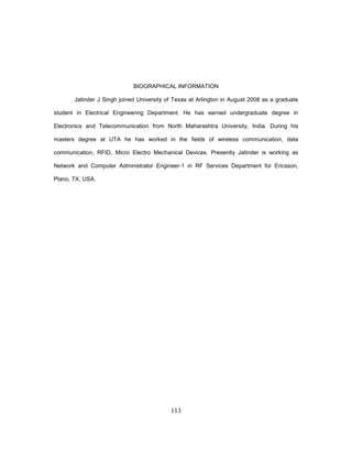 113
BIOGRAPHICAL INFORMATION
Jatinder J Singh joined University of Texas at Arlington in August 2008 as a graduate
student in Electrical Engineering Department. He has earned undergraduate degree in
Electronics and Telecommunication from North Maharashtra University, India. During his
masters degree at UTA he has worked in the fields of wireless communication, data
communication, RFID, Micro Electro Mechanical Devices. Presently Jatinder is working as
Network and Computer Administrator Engineer-1 in RF Services Department for Ericsson,
Plano, TX, USA.
 