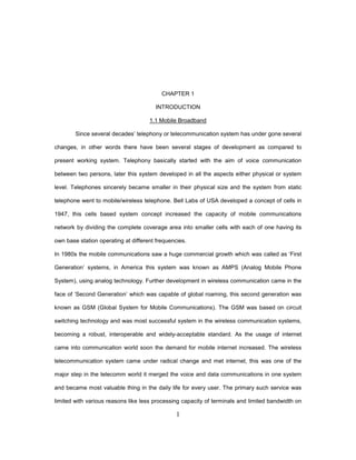 1
CHAPTER 1
INTRODUCTION
1.1 Mobile Broadband
Since several decades’ telephony or telecommunication system has under gone several
changes, in other words there have been several stages of development as compared to
present working system. Telephony basically started with the aim of voice communication
between two persons, later this system developed in all the aspects either physical or system
level. Telephones sincerely became smaller in their physical size and the system from static
telephone went to mobile/wireless telephone. Bell Labs of USA developed a concept of cells in
1947, this cells based system concept increased the capacity of mobile communications
network by dividing the complete coverage area into smaller cells with each of one having its
own base station operating at different frequencies.
In 1980s the mobile communications saw a huge commercial growth which was called as ‘First
Generation’ systems, in America this system was known as AMPS (Analog Mobile Phone
System), using analog technology. Further development in wireless communication came in the
face of ‘Second Generation’ which was capable of global roaming, this second generation was
known as GSM (Global System for Mobile Communications). The GSM was based on circuit
switching technology and was most successful system in the wireless communication systems,
becoming a robust, interoperable and widely-acceptable standard. As the usage of internet
came into communication world soon the demand for mobile internet increased. The wireless
telecommunication system came under radical change and met internet, this was one of the
major step in the telecomm world it merged the voice and data communications in one system
and became most valuable thing in the daily life for every user. The primary such service was
limited with various reasons like less processing capacity of terminals and limited bandwidth on
 