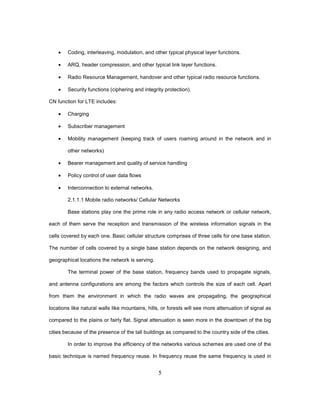 5
• Coding, interleaving, modulation, and other typical physical layer functions.
• ARQ, header compression, and other typical link layer functions.
• Radio Resource Management, handover and other typical radio resource functions.
• Security functions (ciphering and integrity protection).
CN function for LTE includes:
• Charging
• Subscriber management
• Mobility management (keeping track of users roaming around in the network and in
other networks)
• Bearer management and quality of service handling
• Policy control of user data flows
• Interconnection to external networks.
2.1.1.1 Mobile radio networks/ Cellular Networks
Base stations play one the prime role in any radio access network or cellular network,
each of them serve the reception and transmission of the wireless information signals in the
cells covered by each one. Basic cellular structure comprises of three cells for one base station.
The number of cells covered by a single base station depends on the network designing, and
geographical locations the network is serving.
The terminal power of the base station, frequency bands used to propagate signals,
and antenna configurations are among the factors which controls the size of each cell. Apart
from them the environment in which the radio waves are propagating, the geographical
locations like natural walls like mountains, hills, or forests will see more attenuation of signal as
compared to the plains or fairly flat. Signal attenuation is seen more in the downtown of the big
cities because of the presence of the tall buildings as compared to the country side of the cities.
In order to improve the efficiency of the networks various schemes are used one of the
basic technique is named frequency reuse. In frequency reuse the same frequency is used in
 