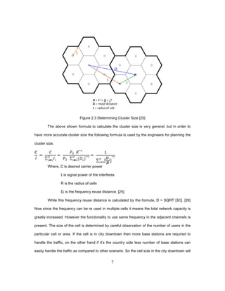 7
Figure 2.3 Determining Cluster Size [25]
The above shown formula to calculate the cluster size is very general, but in order to
have more accurate cluster size the following formula is used by the engineers for planning the
cluster size,
Where, C is desired carrier power
Ii is signal power of the interferes
R is the radius of cells
Di is the frequency reuse distance. [25]
While this frequency reuse distance is calculated by the formula, D = SQRT [3C]. [26]
Now since the frequency can be re used in multiple cells it means the total network capacity is
greatly increased. However the functionality to use same frequency in the adjacent channels is
present. The size of the cell is determined by careful observation of the number of users in the
particular cell or area. If the cell is in city downtown then more base stations are required to
handle the traffic, on the other hand if it’s the country side less number of base stations can
easily handle the traffic as compared to other scenario. So the cell size in the city downtown will
 