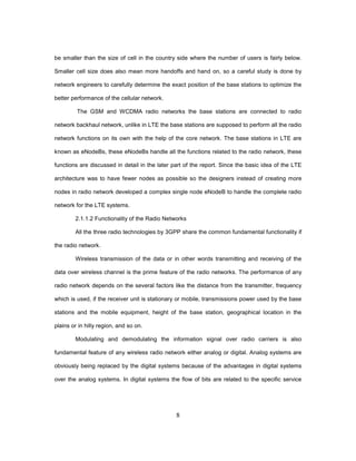 8
be smaller than the size of cell in the country side where the number of users is fairly below.
Smaller cell size does also mean more handoffs and hand on, so a careful study is done by
network engineers to carefully determine the exact position of the base stations to optimize the
better performance of the cellular network.
The GSM and WCDMA radio networks the base stations are connected to radio
network backhaul network, unlike in LTE the base stations are supposed to perform all the radio
network functions on its own with the help of the core network. The base stations in LTE are
known as eNodeBs, these eNodeBs handle all the functions related to the radio network, these
functions are discussed in detail in the later part of the report. Since the basic idea of the LTE
architecture was to have fewer nodes as possible so the designers instead of creating more
nodes in radio network developed a complex single node eNodeB to handle the complete radio
network for the LTE systems.
2.1.1.2 Functionality of the Radio Networks
All the three radio technologies by 3GPP share the common fundamental functionality if
the radio network.
Wireless transmission of the data or in other words transmitting and receiving of the
data over wireless channel is the prime feature of the radio networks. The performance of any
radio network depends on the several factors like the distance from the transmitter, frequency
which is used, if the receiver unit is stationary or mobile, transmissions power used by the base
stations and the mobile equipment, height of the base station, geographical location in the
plains or in hilly region, and so on.
Modulating and demodulating the information signal over radio carriers is also
fundamental feature of any wireless radio network either analog or digital. Analog systems are
obviously being replaced by the digital systems because of the advantages in digital systems
over the analog systems. In digital systems the flow of bits are related to the specific service
 