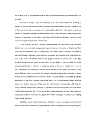 9
that is being used or provided like voice or video which have different requirements of the bits
flow also.
In case of multiple users the scheduling of the data transmission like buffering or
queuing techniques are used to provide information transmission when the radio channel is free
for the transmission, these techniques also includes different priorities in the queue according to
the QoS to applied for the particular transmission or user. There are various different algorithms
proposed by engineers for the better transmission techniques are still being improved as the
number are users are increasing every second.
Error detection and error correction are techniques that determine in any transmitted
data the bits in error are as low as possible to perform correct information or data transfer from
source to the destination. FEC is abbreviation for Forward Error Correction and ARQ for
Automatic Repeat reQuest are two main error correction and detection techniques which are
used in the real world cellular networks for proper transmission of the data. In the FEC
technique some extra bits known as redundancy bits are added to the information bits, these
redundancy bits helps in detection as well as correction of the one or multiple bits in error. In
ARQ the received bits are checked with the help of the checksum to detect bits in error, if large
group of bits are found in error then the receiver requests the transmitter or sender to resend
the data. In real world of telecommunication both the FEC and ARQ are combined to give better
performance of the radio channels. The smaller errors can be corrected by the FEC while the
larger errors can be taken care of by using the retransmission technique by ARQ. Adaptive
coding schemes are also being deployed by the radio communication systems which decreases
the BER abbreviation for Bits in Error, some of the classic examples of these coding schemes
are Space Time Block Coding (STBC), Space Time Trellis Coding (STTC), Convolution Coding,
Walsh Codes, and so on.
Idle Mode allows the terminals to save the battery power by giving the terminal merit of
not contacting terminal when not using any service either uploading or downloading of any data
 