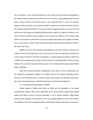 10
from the network. In this mode the terminal can move freely in the coverage area specified by
the network without contacting the network and can be mobile in larger geographical area and
saves a huge amount of the battery power at user equipment side. In case of the service
triggered either by network or by the terminal itself it is asked to reconnect the network and give
the complete location information. In the case of network triggered service (in case of incoming
call) the terminal is paged at broadcasting channel and is asked to re attach the network, in the
case of terminal initiated service (outgoing call) the terminal connects to the nearest base
station and provides the information of its last connected base station and updates its location
as to in which cell it is preset. These all attach and detach procedures are explained in detail in
later part of the report.
Mobility is one the most important characteristics of any radio network, it provides the
mobility to the end user even when user is moving from one cell coverage area to another cell
by the means of hand off and hand on procedure. In present telecommunication network the
mobility is even possible from one type of access network to completely different type of access
network. This is one the important technique used in LTE to bridge with the legacy networks like
GSM, or WCDMA.
Apart from all these important characteristics some other common characteristics are
the interference management between the multiple users on the adjacent frequency bands,
security of the information signal in wireless medium by encryption and decryption techniques,
also power utilizing techniques in different frequencies to minimize the interference.
2.1.1.3 Overview of Global System of Mobile
Global System of Mobile well known as GSM was first generation of the digital
communication systems. Since the first generation of the communication systems were analog
systems the GSM is known as second generation or 2G of cellular networks. GSM cellular
networks were designed as the networks which are accepted globally by most of the vendors
and operators, and have the global standards. GSM cellular networks have seen a tremendous
 