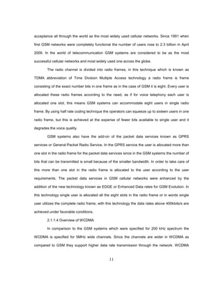 11
acceptance all through the world as the most widely used cellular networks. Since 1991 when
first GSM networks were completely functional the number of users rose to 2.3 billion in April
2009. In the world of telecommunication GSM systems are considered to be as the most
successful cellular networks and most widely used one across the globe.
The radio channel is divided into radio frames, in this technique which is known as
TDMA abbreviation of Time Division Multiple Access technology a radio frame is frame
consisting of the exact number bits in one frame as in the case of GSM it is eight. Every user is
allocated these radio frames according to the need, as if for voice telephony each user is
allocated one slot, this means GSM systems can accommodate eight users in single radio
frame. By using half rate coding technique the operators can squeeze up to sixteen users in one
radio frame, but this is achieved at the expense of fewer bits available to single user and it
degrades the voice quality.
GSM systems also have the add-on of the packet data services known as GPRS
services or General Packet Radio Service. In the GPRS service the user is allocated more than
one slot in the radio frame for the packet data services since in the GSM systems the number of
bits that can be transmitted is small because of the smaller bandwidth. In order to take care of
this more than one slot in the radio frame is allocated to the user according to the user
requirements. The packet data services in GSM cellular networks were enhanced by the
addition of the new technology known as EDGE or Enhanced Data rates for GSM Evolution. In
this technology single user is allocated all the eight slots in the radio frame or in words single
user utilizes the complete radio frame, with this technology the data rates above 400kbits/s are
achieved under favorable conditions.
2.1.1.4 Overview of WCDMA
In comparison to the GSM systems which were specified for 200 kHz spectrum the
WCDMA is specified for 5MHz wide channels. Since the channels are wider in WCDMA as
compared to GSM they support higher data rate transmission through the network. WCDMA
 