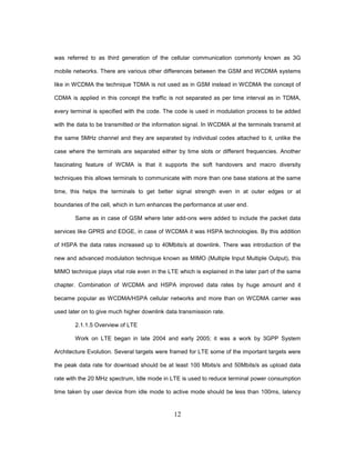 12
was referred to as third generation of the cellular communication commonly known as 3G
mobile networks. There are various other differences between the GSM and WCDMA systems
like in WCDMA the technique TDMA is not used as in GSM instead in WCDMA the concept of
CDMA is applied in this concept the traffic is not separated as per time interval as in TDMA,
every terminal is specified with the code. The code is used in modulation process to be added
with the data to be transmitted or the information signal. In WCDMA al the terminals transmit at
the same 5MHz channel and they are separated by individual codes attached to it, unlike the
case where the terminals are separated either by time slots or different frequencies. Another
fascinating feature of WCMA is that it supports the soft handovers and macro diversity
techniques this allows terminals to communicate with more than one base stations at the same
time, this helps the terminals to get better signal strength even in at outer edges or at
boundaries of the cell, which in turn enhances the performance at user end.
Same as in case of GSM where later add-ons were added to include the packet data
services like GPRS and EDGE, in case of WCDMA it was HSPA technologies. By this addition
of HSPA the data rates increased up to 40Mbits/s at downlink. There was introduction of the
new and advanced modulation technique known as MIMO (Multiple Input Multiple Output), this
MIMO technique plays vital role even in the LTE which is explained in the later part of the same
chapter. Combination of WCDMA and HSPA improved data rates by huge amount and it
became popular as WCDMA/HSPA cellular networks and more than on WCDMA carrier was
used later on to give much higher downlink data transmission rate.
2.1.1.5 Overview of LTE
Work on LTE began in late 2004 and early 2005; it was a work by 3GPP System
Architecture Evolution. Several targets were framed for LTE some of the important targets were
the peak data rate for download should be at least 100 Mbits/s and 50Mbits/s as upload data
rate with the 20 MHz spectrum, Idle mode in LTE is used to reduce terminal power consumption
time taken by user device from idle mode to active mode should be less than 100ms, latency
 