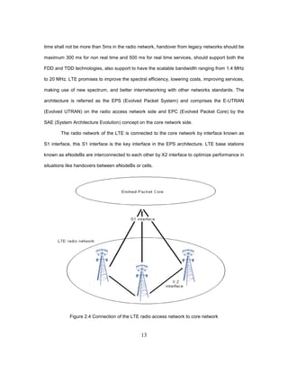 13
time shall not be more than 5ms in the radio network, handover from legacy networks should be
maximum 300 ms for non real time and 500 ms for real time services, should support both the
FDD and TDD technologies, also support to have the scalable bandwidth ranging from 1.4 MHz
to 20 MHz. LTE promises to improve the spectral efficiency, lowering costs, improving services,
making use of new spectrum, and better internetworking with other networks standards. The
architecture is referred as the EPS (Evolved Packet System) and comprises the E-UTRAN
(Evolved UTRAN) on the radio access network side and EPC (Evolved Packet Core) by the
SAE (System Architecture Evolution) concept on the core network side.
The radio network of the LTE is connected to the core network by interface known as
S1 interface, this S1 interface is the key interface in the EPS architecture. LTE base stations
known as eNodeBs are interconnected to each other by X2 interface to optimize performance in
situations like handovers between eNodeBs or cells.
Figure 2.4 Connection of the LTE radio access network to core network
 