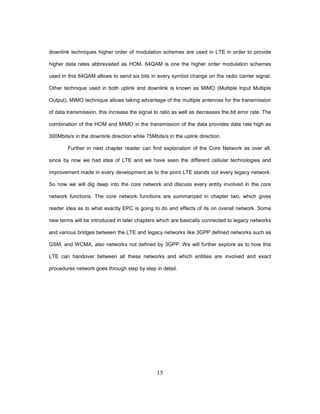 15
downlink techniques higher order of modulation schemes are used in LTE in order to provide
higher data rates abbreviated as HOM. 64QAM is one the higher order modulation schemes
used in this 64QAM allows to send six bits in every symbol change on the radio carrier signal.
Other technique used in both uplink and downlink is known as MIMO (Multiple Input Multiple
Output), MIMO technique allows taking advantage of the multiple antennas for the transmission
of data transmission, this increase the signal to ratio as well as decreases the bit error rate. The
combination of the HOM and MIMO in the transmission of the data provides data rate high as
300Mbits/s in the downlink direction while 75Mbits/s in the uplink direction.
Further in next chapter reader can find explanation of the Core Network as over all,
since by now we had idea of LTE and we have seen the different cellular technologies and
improvement made in every development as to the point LTE stands out every legacy network.
So now we will dig deep into the core network and discuss every entity involved in the core
network functions. The core network functions are summarized in chapter two, which gives
reader idea as to what exactly EPC is going to do and effects of its on overall network. Some
new terms will be introduced in later chapters which are basically connected to legacy networks
and various bridges between the LTE and legacy networks like 3GPP defined networks such as
GSM, and WCMA, also networks not defined by 3GPP. We will further explore as to how this
LTE can handover between all these networks and which entities are involved and exact
procedures network goes through step by step in detail.
 