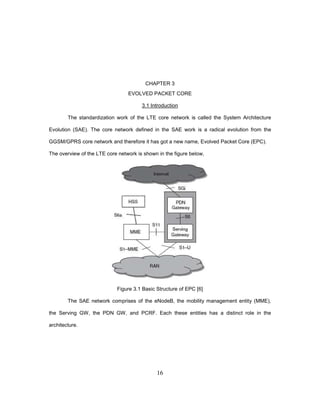 16
CHAPTER 3
EVOLVED PACKET CORE
3.1 Introduction
The standardization work of the LTE core network is called the System Architecture
Evolution (SAE). The core network defined in the SAE work is a radical evolution from the
GGSM/GPRS core network and therefore it has got a new name, Evolved Packet Core (EPC).
The overview of the LTE core network is shown in the figure below,
Figure 3.1 Basic Structure of EPC [6]
The SAE network comprises of the eNodeB, the mobility management entity (MME),
the Serving GW, the PDN GW, and PCRF. Each these entities has a distinct role in the
architecture.
 