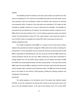 17
eNodeB
The eNodeB provides the interface to the radio access network and performs the radio
resource management for LTE. Apart from this eNodeB also performs the radio bearer control,
radio admission control and scheduling of uplink and downlink radio resources for individual
user equipments (UEs). Encryption of user data plane and compression of IP header are also
controlled by eNodeB. Interface X2 is used to interconnect the eNodeBs. The eNodeBs are
connected to the Core Network via S1 interface. The control plane interface is referred to as S1-
MME while the user plane interface is S1-U. The S1 interface supports the pooling, and network
sharing. This pooling feature is done by S1 Flex, which enables a more robust core network. If
one of the EPC nodes is unavailable then another EPC node of same type can take over it.
Mobility management entity
The mobility management entity (MME) is in charge of all the control plane functions
related to the subscriber and network management. MME performs the function of selecting the
serving GW for a UE at initial attach and even during the handover. By interacting with the HSS
MME is responsible for authenticating the end user, during the roaming the MME enforces any
roaming restrictions that the UE may have. MME provides the control plane functionality for
mobility between the LTE and 2G/3G access networks, the S3 interface terminates at MME
from SSGN, this will be explained ahead in the later roaming section. In the case where several
MMEs serve the area the MME is selected on the few of the basic criteria such that reduces the
need to change it later or perhaps the load balancing needs. The MME acts as the terminating
point in the network for the security of NAS signaling, handling the ciphering protection and
management of security keys.
Serving GW
The serving gateway is the termination point of the packet data interface towards
EUTRAN. As the UE is attached to the Serving GW it serves as the local anchor point in the
case of the inter eNodeB handover. In the case of the handover from LTE to other 3GPP
 