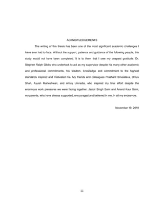 iii
ACKNOWLEDGEMENTS
The writing of this thesis has been one of the most significant academic challenges I
have ever had to face. Without the support, patience and guidance of the following people, this
study would not have been completed. It is to them that I owe my deepest gratitude. Dr.
Stephen Ralph Gibbs who undertook to act as my supervisor despite his many other academic
and professional commitments, his wisdom, knowledge and commitment to the highest
standards inspired and motivated me. My friends and colleagues Prashant Srivastava, Dhruv
Shah, Ayush Maheshwari, and Amay Umradia, who inspired my final effort despite the
enormous work pressures we were facing together. Jasbir Singh Saini and Anand Kaur Saini,
my parents, who have always supported, encouraged and believed in me, in all my endeavors.
November 19, 2010
 