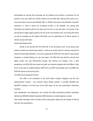 18
technologies the serving GW terminates the S4 interface and provides a connection for the
transfer of the user traffic from 2G/3G network and the PDN GW. Serving GW sends one or
more end marker to the source eNodeB, RNC, or SSGN in the case of inter-NodeB or inter-RAT
handovers, in order to assist the re-ordering function in the eNodeB. The serving GW
terminates the downlink path for the data when the UE is in the Idle state. It is function of the
serving GW to trigger paging signal to the UE as the new packets arrive. So serving GW stores
as well as manages the UE related information such as parameters of IP bearer service or
internal routing information.
Packet Data Network GW
Similar to the serving GW the PDN GW is the termination point of the packet data
interface towards the packet data network. It acts as an anchor point for sessions towards the
external Packet Data Networks. In its role as gateway the PDN GW may perform deep packet
inspection, or packet filtering on a per user basis. The PDN GW also performs service level
gating control and rate enforcement through rate policing and shaping. From a QoS
perspective, the PDN GW also marks the uplink and downlink packets with the DiffServ Code
Point. In the case of mobility between 3GPP and non-3GPP technologies such as WiMAX the
PDN GW serves as the anchor point.
The HSS (Home Subscriber Server)
The HSS is the connection of the HLR (Home Location Register) and the AuC
(Authentication Center) – two functions being already present in pre-IMS 2G/GSM and
3G/UMTS networks. The HLR part of the HSS stores all the user subscription information
including:
User identification and addressing, this includes the IMSI (International Mobile Subscriber
Identity) and MSISDN (Mobile Subscriber ISDN Number) or mobile telephone number.
User profile information which includes service subscription states and the Quality of Service
that user has subscribed to.
 