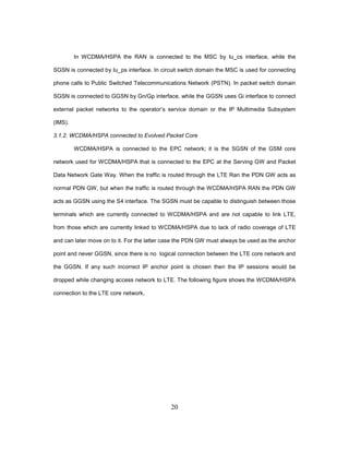 20
In WCDMA/HSPA the RAN is connected to the MSC by Iu_cs interface, while the
SGSN is connected by Iu_ps interface. In circuit switch domain the MSC is used for connecting
phone calls to Public Switched Telecommunications Network (PSTN). In packet switch domain
SGSN is connected to GGSN by Gn/Gp interface, while the GGSN uses Gi interface to connect
external packet networks to the operator’s service domain or the IP Multimedia Subsystem
(IMS).
3.1.2. WCDMA/HSPA connected to Evolved Packet Core
WCDMA/HSPA is connected to the EPC network; it is the SGSN of the GSM core
network used for WCDMA/HSPA that is connected to the EPC at the Serving GW and Packet
Data Network Gate Way. When the traffic is routed through the LTE Ran the PDN GW acts as
normal PDN GW, but when the traffic is routed through the WCDMA/HSPA RAN the PDN GW
acts as GGSN using the S4 interface. The SGSN must be capable to distinguish between those
terminals which are currently connected to WCDMA/HSPA and are not capable to link LTE,
from those which are currently linked to WCDMA/HSPA due to lack of radio coverage of LTE
and can later move on to it. For the latter case the PDN GW must always be used as the anchor
point and never GGSN, since there is no logical connection between the LTE core network and
the GGSN. If any such incorrect IP anchor point is chosen then the IP sessions would be
dropped while changing access network to LTE. The following figure shows the WCDMA/HSPA
connection to the LTE core network,
 