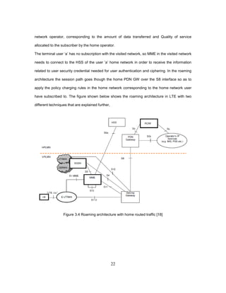 22
network operator, corresponding to the amount of data transferred and Quality of service
allocated to the subscriber by the home operator.
The terminal user ‘a’ has no subscription with the visited network, so MME in the visited network
needs to connect to the HSS of the user ’a’ home network in order to receive the information
related to user security credential needed for user authentication and ciphering. In the roaming
architecture the session path goes though the home PDN GW over the S8 interface so as to
apply the policy charging rules in the home network corresponding to the home network user
have subscribed to. The figure shown below shows the roaming architecture in LTE with two
different techniques that are explained further,
Figure 3.4 Roaming architecture with home routed traffic [18]
 
