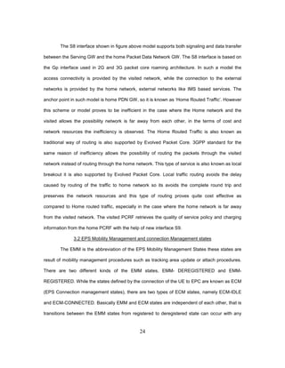 24
The S8 interface shown in figure above model supports both signaling and data transfer
between the Serving GW and the home Packet Data Network GW. The S8 interface is based on
the Gp interface used in 2G and 3G packet core roaming architecture. In such a model the
access connectivity is provided by the visited network, while the connection to the external
networks is provided by the home network, external networks like IMS based services. The
anchor point in such model is home PDN GW, so it is known as ‘Home Routed Traffic’. However
this scheme or model proves to be inefficient in the case where the Home network and the
visited allows the possibility network is far away from each other, in the terms of cost and
network resources the inefficiency is observed. The Home Routed Traffic is also known as
traditional way of routing is also supported by Evolved Packet Core. 3GPP standard for the
same reason of inefficiency allows the possibility of routing the packets through the visited
network instead of routing through the home network. This type of service is also known as local
breakout it is also supported by Evolved Packet Core. Local traffic routing avoids the delay
caused by routing of the traffic to home network so its avoids the complete round trip and
preserves the network resources and this type of routing proves quite cost effective as
compared to Home routed traffic, especially in the case where the home network is far away
from the visited network. The visited PCRF retrieves the quality of service policy and charging
information from the home PCRF with the help of new interface S9.
3.2 EPS Mobility Management and connection Management states
The EMM is the abbreviation of the EPS Mobility Management States these states are
result of mobility management procedures such as tracking area update or attach procedures.
There are two different kinds of the EMM states, EMM- DEREGISTERED and EMM-
REGISTERED. While the states defined by the connection of the UE to EPC are known as ECM
(EPS Connection management states), there are two types of ECM states, namely ECM-IDLE
and ECM-CONNECTED. Basically EMM and ECM states are independent of each other, that is
transitions between the EMM states from registered to deregistered state can occur with any
 