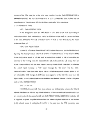 25
concern of the ECM state, but on the other hand transition from the EMM-DEREGISTERD to
EMM-REGISTERED the UE is supposed to be in ECM-CONNECTED state. Further we will
describe each of the state as in definition and then explanation of the transitions.
3.2.1. Definitions of States
3.2.1.1 EMM-DEREGISTERED
In this deregistered state the MME holds no valid data for UE such as locating or
routing information, since the location of the UE is not known by the MME so it is not reachable
in this state. Still some of the UE context are stored in MME to avoid delay during the attach
procedure of the UE.
3.2.1.2 EMM-REGISTERED
In order for UE to enter EMM-REGISTERED state it has to do a successful registration
by doing the attach procedure either to E-UTRAN or GERAN/UTRAN. In this state the MME
holds the contents related to UE like MME is aware of the location of the UE to at least an
accuracy of the tracking areas list allocated to the UE. In this state the UE always have an
active PDN connection, and has setup the EPS security context. In the case when UE receives
the Attach reject message or TAU reject message the UE enters into the EMM-
DEREGISTERED state in the MME and in the UE. In case when all the bearers related to UE
are released the MME changes its EMM state to de registered for the UE. In the case when UE
try to connect to EUTRAN and detects that its bearers are released then the UE shall change its
state to EMM-DEREGISTERED.
3.2.1.3 ECM-IDLE
In ECM-IDLE mode in UE there does not exist any NAS signaling between the UE and
network, network does not hold any context related to UE also the interfaces S1-MME and S1-U
are not connected. In the case when UE is in EMM-REGISTERED and ECM-IDLE mode the UE
is supposed to update to update its location if it is in the tracking area other than its list, in order
to let network aware of availability of the UE, in the case when the RRC connection was
 