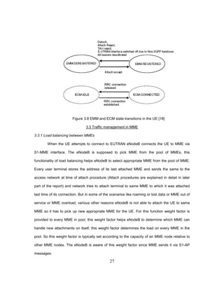 27
Figure 3.8 EMM and ECM state transitions in the UE [18]
3.3 Traffic management in MME
3.3.1 Load balancing between MMEs
When the UE attempts to connect to EUTRAN eNodeB connects the UE to MME via
S1-MME interface. The eNodeB is supposed to pick MME from the pool of MMEs, this
functionality of load balancing helps eNodeB to select appropriate MME from the pool of MME.
Every user terminal stores the address of its last attached MME and sends the same to the
access network at time of attach procedure (Attach procedures are explained in detail in later
part of the report) and network tries to attach terminal to same MME to which it was attached
last time of its connection. But in some of the scenarios like roaming or lost data or MME out of
service or MME overload, various other reasons eNodeB is not able to attach the UE to same
MME so it has to pick up new appropriate MME for the UE. For this function weight factor is
provided to every MME in pool, this weight factor helps eNodeB to determine which MME can
handle new attachments on itself, this weight factor determines the load on every MME in the
pool. So this weight factor is typically set according to the capacity of an MME node relative to
other MME nodes. The eNodeB is aware of this weight factor since MME sends it via S1-AP
messages.
 
