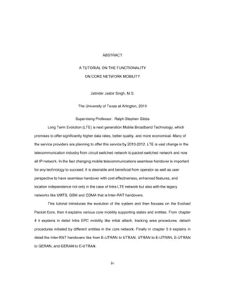 iv
ABSTRACT
A TUTORIAL ON THE FUNCTIONALITY
ON CORE NETWORK MOBILITY
Jatinder Jasbir Singh, M.S.
The University of Texas at Arlington, 2010
Supervising Professor: Ralph Stephen Gibbs
Long Term Evolution (LTE) is next generation Mobile Broadband Technology, which
promises to offer significantly higher data rates, better quality, and more economical. Many of
the service providers are planning to offer this service by 2010-2012. LTE is vast change in the
telecommunication industry from circuit switched network to packet switched network and now
all IP-network. In the fast changing mobile telecommunications seamless handover is important
for any technology to succeed. It is desirable and beneficial from operator as well as user
perspective to have seamless handover with cost effectiveness, enhanced features, and
location independence not only in the case of Intra LTE network but also with the legacy
networks like UMTS, GSM and CDMA that is Inter-RAT handovers.
This tutorial introduces the evolution of the system and then focuses on the Evolved
Packet Core, then it explains various core mobility supporting states and entities. From chapter
4 it explains in detail Intra EPC mobility like initial attach, tracking area procedures, detach
procedures initiated by different entities in the core network. Finally in chapter 5 it explains in
detail the Inter-RAT handovers like from E-UTRAN to UTRAN, UTRAN to E-UTRAN, E-UTRAN
to GERAN, and GERAN to E-UTRAN.
 