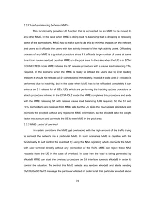 28
3.3.2 Load re-balancing between MMEs
This functionality provides UE function that is connected on an MME to be moved to
any other MME. In the case when MME is doing load re-balancing that is dropping or releasing
some of the connections, MME has to make sure to do this by minimal impacts on the network
and users so it offloads the users with low activity instead of the high activity users. Offloading
process of any MME is a gradual procedure since if it offloads large number of users at same
time it can cause overload on other MME s in the pool area. In the case when the UE is in ECM-
CONNECTED mode MME initiates the S1 release procedure with a cause load balancing TAU
required. In the scenario when the MME is ready to offload the users due to over loading
problem it should not release all S1 connections immediately, instead it waits until S1 release is
performed due to inactivity, but in the case when MME has to be offloaded completely it can
enforce an S1 release for all UEs. UEs which are performing the tracking update procedure or
attach procedure initiated in the ECM-IDLE mode the MME completes this procedure and ends
with the MME releasing S1 with release cause load balancing TAU required. So the S1 and
RRC connections are released from MME side but the UE does the TAU update procedure and
connects the eNodeB without any registered MME information, so the eNodeB take the weight
factor into account and connects the UE to new MME in the pool area.
3.3.3 MME control of overload
In certain conditions the MME get overloaded with the high amount of the traffic trying
to connect the network via a particular MME. In such scenarios MME is capable with the
functionality to self control the overload by using the NAS signaling which connects the MME
with user terminal directly without any connection of the RAN, MME can reject these NAS
requests from the UE in the case of overload. In case hen the load is being generated by
eNodeB MME can start the overload procedure on S1 interface towards eNodeB in order to
control the situation. To control this MME selects any random eNodeB and starts sending
OVERLOADSTART message the particular eNodeB in order to let that particular eNodeB about
 
