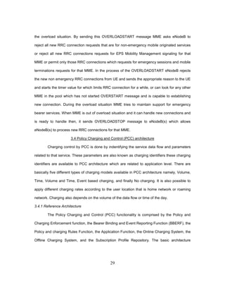 29
the overload situation. By sending this OVERLOADSTART message MME asks eNodeB to
reject all new RRC connection requests that are for non-emergency mobile originated services
or reject all new RRC connections requests for EPS Mobility Management signaling for that
MME or permit only those RRC connections which requests for emergency sessions and mobile
terminations requests for that MME. In the process of the OVERLOADSTART eNodeB rejects
the new non emergency RRC connections from UE and sends the appropriate reason to the UE
and starts the timer value for which limits RRC connection for a while, or can look for any other
MME in the pool which has not started OVERSTART message and is capable to establishing
new connection. During the overload situation MME tries to maintain support for emergency
bearer services. When MME is out of overload situation and it can handle new connections and
is ready to handle then, it sends OVERLOADSTOP message to eNodeB(s) which allows
eNodeB(s) to process new RRC connections for that MME.
3.4 Policy Charging and Control (PCC) architecture
Charging control by PCC is done by indentifying the service data flow and parameters
related to that service. These parameters are also known as charging identifiers these charging
identifiers are available to PCC architecture which are related to application level. There are
basically five different types of charging models available in PCC architecture namely, Volume,
Time, Volume and Time, Event based charging, and finally No charging. It is also possible to
apply different charging rates according to the user location that is home network or roaming
network. Charging also depends on the volume of the data flow or time of the day.
3.4.1 Reference Architecture
The Policy Charging and Control (PCC) functionality is comprised by the Policy and
Charging Enforcement function, the Bearer Binding and Event Reporting Function (BBERF), the
Policy and charging Rules Function, the Application Function, the Online Charging System, the
Offline Charging System, and the Subscription Profile Repository. The basic architecture
 