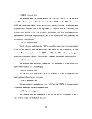 33
3.4.2.2 Gx reference point
The reference point that resides between the PCRF and the PCEF is Gx reference
point. This reference point enables dynamic control from PCRF over the PCC behavior at a
PCEF, and the signaling of PCC decision which governs the PCC behavior. This reference point
supports various functions such as the request for PCC decision from PCEF to PCRF, and
provision of the decision in vice versa direction, it also delivers the IP-CAN specific parameters
between PCRF and PCEF, negotiation of IP-CAN bearer establishment mode, and finally the
termination of the Gx session.
3.4.2.3 Sp reference point
The Sp reference point allows the PCRF to request the subscription information related
to the IP-CAN transport level policies from the SPR based on the subscriber ID, a PDN
identifier. Thus it resides between the PCRF and SPR. The SPR notifies any change in
subscriber profile via this reference point to PCRF if the PCRF requests any such notification.
3.4.2.4 Gy reference point
The reference point Gy resides between the OCS and PCEF, it allows online credit
control for service data flow based charging.
3.4.2.5 Gz reference point
This reference point connects the OFCS and the PCEF to enable transport of service
data flow based offline charging information.
3.4.2.6 S9 reference point
The reference point resides between the H-PCRF and the V-PCRF for the roaming with
home routed access and the local breakout access.
3.4.2.7 Gxx reference point
This reference point lies between the PCRF and the BBERF; it provides a PCRF to
have dynamic control over the BBERF behavior.
 