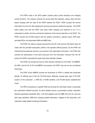 34
The PCRF entity in the EPS system controls policy control decisions and charging
control functions. The network controls the service data flow detection, gating, QoS and flow
based charging with the help of the PCRF towards the PCEF. PCRF accepts the service
information from the AF after applying the security procedures decided by operator. The PCRF
entity makes sure that the PCEF user plane traffic mapping and treatment is as it is in
subscription’s profile, and thus controls the treatment of the service data flow in the PCEF. The
PCRF controls the IP-CAN session with the specific restrictions, operator policy, SPR data,
permitted QCIs, and associated GBR and MBR limits.
The PCRF can reject a request received from the AF is the service information does not
match with the provided subscription profile or the operator defined policies. So the PCRF will
indicate that the particular service is not covered in the subscription information. The PCRF also
controls the authorization of the QoS resources from the information received from the AF
and/or from SPR to calculate the proper QoS class identifier, bitrates.
The PCRF can accept the input for OCC decision-making from the OCEF, the BBERF,
the SPR, and the AF (If AF and BBERF are present), the PCRF may use its own pre-defined
information.
The PCEF and/or BBERF provide the information to PCRF is needed like Subscriber
Identity, IP address (es) of the UE, IP-CAN bearer attributes, request type, type of IP-CAN,
location of the subscriber , a PDN ID, a PLMN identifier, and IP-CAN bearer establishment
mode.
The SPR connecting to a specific PDN can provide the information about a subscriber
like subscribers allowed services, for each allowed service a pre-emption priority, subscriber
allowed guaranteed bandwidth QoS, a list QCI together with the MBR limit and for real time
QoS class identifiers, GBR limit, charging related information, category of the subscriber, and
subscriber usage related monitoring information.
 