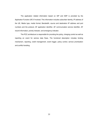 35
The application related information based on SIP and SDP is provided by the
Application Function (AF) if involved. This information includes subscriber identity, IP address of
the UE, Media type, media format, Bandwidth, source and destination IP address and port
numbers and the protocol, AF application identifier, AF communication service identifier, AF
record information, priority indicator, and emergency indicator.
The PCC architecture is responsible for providing the policy, charging control as well as
reporting an event for service data flows. The functional description includes binding
mechanism, reporting, credit management, event trigger, policy control, service prioritization
and conflict handling.
 