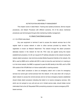 36
CHAPTER 4
AUTHETICATION AND MOBILITY MANAGEMENT
This chapter covers in detail Attach, Tracking area Update procedures, Service request
procedures, and Detach Procedure with different scenarios. All of the above mentioned
procedures user terminal goes through while maintaining mobility management.
4.1 Attach/ Track/ Detach procedure
4.1.1 E-UTRAN Initial Attach
Any user equipment or terminal if want to access the network services has to first
register itself on access network in order to utilize services provided by network. This
registration is known as Network Attachment. The network through this attach procedure
dedicates bearers in the network for that UE, PCC rules are applied during this bearer
establishment procedure. An UE can request for IP address allocation to the network during this
network attach procedure. User terminal provides Mobile Equipment Identity to the network, this
ME is used by MME and is verified with EIR in order to know the user terminal is in roaming or
is in the home network, the MME is supposed to pass this ME identity to the HSS, and if a PDN
GW outside of the VPLMN that is in Home routed traffic in roaming scenario
Initial attach procedure is done as emergency attach and is done for emergency
services but cannot gain normal services from the network. In the case when UE is trying to
attach network to access the normal services and do not have emergency bearers established
should initiate attach procedure indicating that attach is to receive emergency services. UEs
which are not camped on any cell and are not in limited service state, should initiate normal
initial attach that is the UE Requested PDN connectivity procedure to receive emergency EPS
bearer services.
 