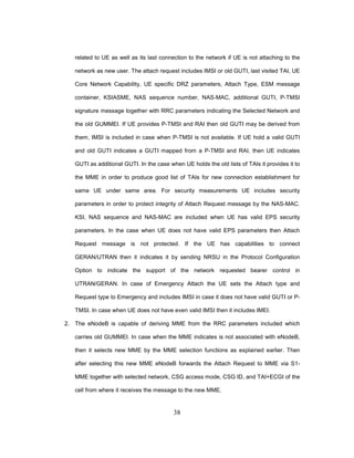 38
related to UE as well as its last connection to the network if UE is not attaching to the
network as new user. The attach request includes IMSI or old GUTI, last visited TAI, UE
Core Network Capability, UE specific DRZ parameters, Attach Type, ESM message
container, KSIASME, NAS sequence number, NAS-MAC, additional GUTI, P-TMSI
signature message together with RRC parameters indicating the Selected Network and
the old GUMMEI. If UE provides P-TMSI and RAI then old GUTI may be derived from
them, IMSI is included in case when P-TMSI is not available. If UE hold a valid GUTI
and old GUTI indicates a GUTI mapped from a P-TMSI and RAI, then UE indicates
GUTI as additional GUTI. In the case when UE holds the old lists of TAIs it provides it to
the MME in order to produce good list of TAIs for new connection establishment for
same UE under same area. For security measurements UE includes security
parameters in order to protect integrity of Attach Request message by the NAS-MAC.
KSI, NAS sequence and NAS-MAC are included when UE has valid EPS security
parameters. In the case when UE does not have valid EPS parameters then Attach
Request message is not protected. If the UE has capabilities to connect
GERAN/UTRAN then it indicates it by sending NRSU in the Protocol Configuration
Option to indicate the support of the network requested bearer control in
UTRAN/GERAN. In case of Emergency Attach the UE sets the Attach type and
Request type to Emergency and includes IMSI in case it does not have valid GUTI or P-
TMSI. In case when UE does not have even valid IMSI then it includes IMEI.
2. The eNodeB is capable of deriving MME from the RRC parameters included which
carries old GUMMEI. In case when the MME indicates is not associated with eNodeB,
then it selects new MME by the MME selection functions as explained earlier. Then
after selecting this new MME eNodeB forwards the Attach Request to MME via S1-
MME together with selected network, CSG access mode, CSG ID, and TAI+ECGI of the
cell from where it receives the message to the new MME.
 