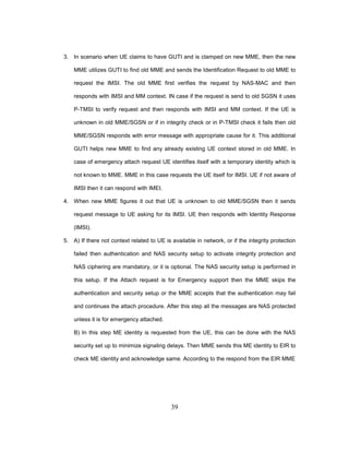 39
3. In scenario when UE claims to have GUTI and is clamped on new MME, then the new
MME utilizes GUTI to find old MME and sends the Identification Request to old MME to
request the IMSI. The old MME first verifies the request by NAS-MAC and then
responds with IMSI and MM context. IN case if the request is send to old SGSN it uses
P-TMSI to verify request and then responds with IMSI and MM context. If the UE is
unknown in old MME/SGSN or if in integrity check or in P-TMSI check it fails then old
MME/SGSN responds with error message with appropriate cause for it. This additional
GUTI helps new MME to find any already existing UE context stored in old MME. In
case of emergency attach request UE identifies itself with a temporary identity which is
not known to MME. MME in this case requests the UE itself for IMSI. UE if not aware of
IMSI then it can respond with IMEI.
4. When new MME figures it out that UE is unknown to old MME/SGSN then it sends
request message to UE asking for its IMSI. UE then responds with Identity Response
(IMSI).
5. A) If there not context related to UE is available in network, or if the integrity protection
failed then authentication and NAS security setup to activate integrity protection and
NAS ciphering are mandatory, or it is optional. The NAS security setup is performed in
this setup. If the Attach request is for Emergency support then the MME skips the
authentication and security setup or the MME accepts that the authentication may fail
and continues the attach procedure. After this step all the messages are NAS protected
unless it is for emergency attached.
B) In this step ME identity is requested from the UE, this can be done with the NAS
security set up to minimize signaling delays. Then MME sends this ME identity to EIR to
check ME identity and acknowledge same. According to the respond from the EIR MME
 