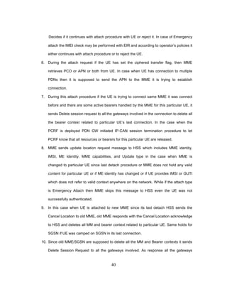 40
Decides if it continues with attach procedure with UE or reject it. In case of Emergency
attach the IMEI check may be performed with EIR and according to operator’s policies it
either continues with attach procedure or to reject the UE.
6. During the attach request if the UE has set the ciphered transfer flag, then MME
retrieves PCO or APN or both from UE. In case when UE has connection to multiple
PDNs then it is supposed to send the APN to the MME it is trying to establish
connection.
7. During this attach procedure if the UE is trying to connect same MME it was connect
before and there are some active bearers handled by the MME for this particular UE, it
sends Delete session request to all the gateways involved in the connection to delete all
the bearer context related to particular UE’s last connection. In the case when the
PCRF is deployed PDN GW initiated IP-CAN session termination procedure to let
PCRF know that all resources or bearers for this particular UE are released.
8. MME sends update location request message to HSS which includes MME identity,
IMSI, ME Identity, MME capabilities, and Update type in the case when MME is
changed to particular UE since last detach procedure or MME does not hold any valid
content for particular UE or if ME identity has changed or if UE provides IMSI or GUTI
which does not refer to valid context anywhere on the network. While if the attach type
is Emergency Attach then MME skips this message to HSS even the UE was not
successfully authenticated.
9. In this case when UE is attached to new MME since its last detach HSS sends the
Cancel Location to old MME, old MME responds with the Cancel Location acknowledge
to HSS and deletes all MM and bearer context related to particular UE. Same holds for
SGSN if UE was camped on SGSN in its last connection.
10. Since old MME/SGSN are supposed to delete all the MM and Bearer contexts it sends
Delete Session Request to all the gateways involved. As response all the gateways
 