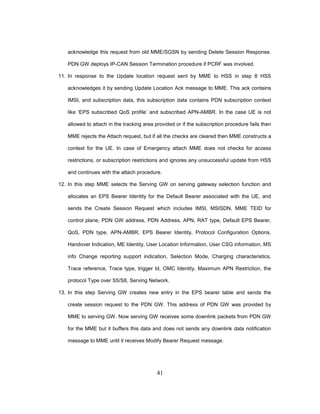 41
acknowledge this request from old MME/SGSN by sending Delete Session Response.
PDN GW deploys IP-CAN Session Termination procedure if PCRF was involved.
11. In response to the Update location request sent by MME to HSS in step 8 HSS
acknowledges it by sending Update Location Ack message to MME. This ack contains
IMSI, and subscription data, this subscription data contains PDN subscription context
like ‘EPS subscribed QoS profile’ and subscribed APN-AMBR. In the case UE is not
allowed to attach in the tracking area provided or if the subscription procedure fails then
MME rejects the Attach request, but if all the checks are cleared then MME constructs a
context for the UE. In case of Emergency attach MME does not checks for access
restrictions, or subscription restrictions and ignores any unsuccessful update from HSS
and continues with the attach procedure.
12. In this step MME selects the Serving GW on serving gateway selection function and
allocates an EPS Bearer Identity for the Default Bearer associated with the UE, and
sends the Create Session Request which includes IMSI, MSISDN, MME TEID for
control plane, PDN GW address, PDN Address, APN, RAT type, Default EPS Bearer,
QoS, PDN type, APN-AMBR, EPS Bearer Identity, Protocol Configuration Options,
Handover Indication, ME Identity, User Location Information, User CSG information, MS
info Change reporting support indication, Selection Mode, Charging characteristics,
Trace reference, Trace type, trigger Id, OMC Identity, Maximum APN Restriction, the
protocol Type over S5/S8, Serving Network.
13. In this step Serving GW creates new entry in the EPS bearer table and sends the
create session request to the PDN GW. This address of PDN GW was provided by
MME to serving GW. Now serving GW receives some downlink packets from PDN GW
for the MME but it buffers this data and does not sends any downlink data notification
message to MME until it receives Modify Bearer Request message.
 