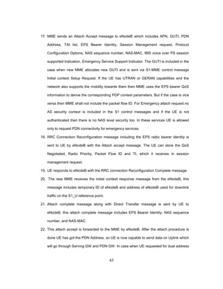 43
17. MME sends an Attach Accept message to eNodeB which includes APN, GUTI, PDN
Address, TAI list, EPS Bearer Identity, Session Management request, Protocol
Configuration Options, NAS sequence number, NAS-MAC, IMS voice over PS session
supported Indication, Emergency Service Support Indicator. The GUTI is included in the
case when new MME allocates new GUTI and is sent via S1-MME control message
Initial context Setup Request. If the UE has UTRAN or GERAN capabilities and the
network also supports the mobility towards them then MME uses the EPS bearer QoS
information to derive the corresponding PDP context parameters. But if the case is vice
versa then MME shall not include the packet flow ID. For Emergency attach request no
AS security context is included in the S1 control messages and if the UE is not
authenticated then there is no NAS level security too. In these services UE is allowed
only to request PDN connectivity for emergency services.
18. RRC Connection Reconfiguration message including the EPS radio bearer identity is
sent to UE by eNodeB with the Attach accept message. The UE can store the QoS
Negotiated, Radio Priority, Packet Flow ID and TI, which it receives in session
management request.
19. UE responds to eNodeB with the RRC connection Reconfiguration Complete message.
20. The new MME receives the initial context response message from the eNodeB, this
message includes temporary ID of eNodeB and address of eNodeB used for downlink
traffic on the S1_U reference point.
21. Attach complete message along with Direct Transfer message is sent by UE to
eNodeB, this attach complete message includes EPS Bearer Identity, NAS sequence
number, and NAS-MAC.
22. This attach accept is forwarded to the MME by eNodeB. After the attach procedure is
done UE has got the PDN Address, so UE is now capable to send data on Uplink which
will go through Serving GW and PDN GW. In case when UE requested for dual address
 