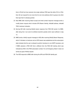 44
that is IPv4v6 but has received only single address PDN type like either IPv4 or IPv6,
then UE can request for one more time for one more address which is going to be other
than type that it is already granted.
23. New MME after receiving Attach accept and Initial context response message sends a
modify bearer request which includes EPS Bearer Identity, eNodeB address, eNodeB
TEID, handover indication.
24. Serving GW after receiving Modify bearer response from PDN GW sends it to MME,
after doing this it can send its buffered downlink packets which were buffered in step
13.
25. MME sends a Notify request message to HSS after receiving Modify Bearer Response,
which if indicates no handover and an EPS bearer was established and the subscription
data indicates that the user is allowed to perform handover to non-3GPP accesses, and
if MME selected a PDN GW that is different from the PDN GW identity which was
indicated by HSS in the PDN subscription context. For an Emergency Attach it does not
sends any type of Notify request.
26. The HSS responds to MME after storing the APN and PDN GW identity pair.
 