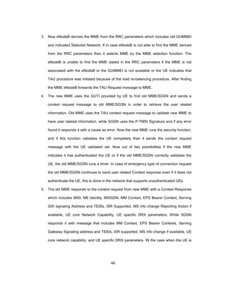 46
3. Now eNodeB derives the MME from the RRC parameters which includes old GUMMEI
and indicated Selected Network. If in case eNodeB is not able to find the MME derived
from the RRC parameters then it selects MME by the MME selection function. The
eNodeB is unable to find the MME stated in the RRC parameters if the MME is not
associated with the eNodeB or the GUMMEI is not available or the UE indicates that
TAU procedure was initiated because of the load re-balancing procedure. After finding
the MME eNodeB forwards the TAU Request message to MME.
4. The new MME uses the GUTI provided by UE to find old MME/SGSN and sends a
context request message to old MME/SGSN in order to retrieve the user related
information. Old MME uses the TAU context request message to validate new MME to
have user related information, while SGSN uses the P-TMSI Signature and if any error
found it responds it with a cause as error. Now the new MME runs the security function,
and if this function validates the UE completely then it sends the context request
message with the UE validated set. Now out of two possibilities if the new MME
indicates it has authenticated the UE or if the old MME/SGSN correctly validates the
UE, the old MME/SGSN runs a timer. In case of emergency type of connection request
the old MME/SGSN continues to send user related Context response even if it does not
authenticate the UE, this is done in the network that supports unauthenticated UEs.
5. The old MME responds to the context request from new MME with a Context Response
which includes IMSI, ME Identity, MSISDN, MM Context, EPS Bearer Context, Serving
GW signaling Address and TEIDs, ISR Supported, MS info change Reporting Action if
available, UE core Network Capability, UE specific DRX parameters. While SGSN
responds it with message that includes MM Context, EPS Bearer Contexts, Serving
Gateway Signaling address and TEIDs, ISR supported, MS info change if available, UE
core network capability, and UE specific DRX parameters. IN the case when the UE is
 