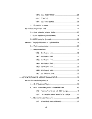 vi
3.2.1.2 EMM-REGISTERED ......................................................25
3.2.1.3 ECM-IDLE ......................................................................25
3.2.1.4 ECM-CONNECTED .......................................................26
3.2.2 Transitions of States ......................................................................26
3.3 Traffic Management in MME..........................................................................27
3.3.1 Load balancing between MMEs.....................................................27
3.3.2 Load rebalancing between MMEs..................................................28
3.3.3 MME control of Overload ...............................................................28
3.4 Policy Charging and Control (PCC) architecture ...........................................29
3.4.1 Reference Architecture ..................................................................29
3.4.2 Reference Points............................................................................32
3.4.2.1 Rx reference point..........................................................32
3.4.2.2 Gx reference point..........................................................33
3.4.2.3 Sp reference point..........................................................33
3.4.2.4 Gy reference point..........................................................33
3.4.2.5 Gz reference point..........................................................33
3.4.2.6 S9 reference point..........................................................33
3.4.2.7 Gxx reference point........................................................33
4. AUTHENTICATION AND MOBILITY MANAGEMENT ................................................36
4.1 Attach/Track/Detach procedure .....................................................................36
4.1.1 E-UTRAN Initial Attach...................................................................36
4.1.2 E-UTRAN Tracking Area Update Procedures................................45
4.1.2.1 Tracking Area Update with SGW change ......................45
4.1.2.2 Tracking Area Update without SGW change .................50
4.1.3 Service Request Procedures .........................................................55
4.1.3.1 UE triggered Service Request .......................................55
 
