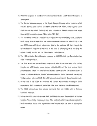 48
10. PDN GW to update its own Bearer Contexts and sends the Modify Bearer Response to
Serving GW.
11. The Serving gateway respond to the Create Session Request with a response which
includes Serving GW address and TEIDs and PDN GW TEIDs, GRE keys for uplink
traffic to the new MME. Serving GW also updates its Bearer contexts this allows
Serving GW to route the bearer PDUs to the PDN GW.
12. The new MME verifies if it holds the subscription for UE identified by GUTI, additional
GUTI, or by IMSI received from the context response from the old MME/SGSN. If the
new MME does not find any subscription data for the particular UE then it sends the
Update Location Request to the HSS. In the case of Emergency MME can skip this
update location process and can continue with TAU procedure.
13. The HSS sends the Cancel Location message to old MME which has Cancellation type
set to update procedure.
14. The timer which was started in step 4 by the old MME if this timer is no more running
then the old MME deletes bearer context related to UE, or if the timer expires then it
performs same action. The timer ensures that the old MME holds MM context related to
the UE in the case when UE initiates new Tau procedure before completing the ongoing
TAU procedure with new MME. Old MME acknowledges this with Cancel Location Ack.
15. In the case of old SGSN if it receives the Context Acknowledge message it sends
command to RNC to release Iu connection if the timer started in step 4 has expired.
16. The RNC acknowledge this release command from old SGSN with Iu Release
Complete message.
17. In this step HSS responds to new MME for Update Location Request with an Update
Location Acknowledge message, in case if the Update location request was rejected by
HSS then MME would have rejected the TAU request from UE with an appropriate
cause.
 