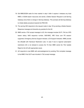 49
18. Old MME/SGSN waits for timer started in step 4 after it expires it releases any local
MME or SGSN bearer resources and sends a Delete Session Request to old Serving
Gateway since there is change in Serving Gateway. This prompts old Serving Gateway
to initiate delete procedure towards the PDN GW.
19. The serving GW responds to the request made in step 18 by sending a Delete Session
Response message and discards any packets for the UE.
20. MME sends a TAU accept message to UE, this message includes GUTI, TAI List, EPS
bearer status, NAS sequence number, NAS-MAC, IMS Voice over PS session
supported, Emergency Service Support indicator, LCS Support Indication. MME provide
the eNodeB with Handover Restriction Lists. In case if due to regional subscription
restrictions UE is not allowed to access the TA then MME sends the TAU Update
Reject to the UE with appropriate cause.
21. UE responds to new MME with acknowledgement by sending TAU complete message
to the MME if the GUTI was included in TAU accept message.
 