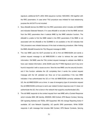 51
signature, additional GUTI, eKSI, NAS sequence number, NAS-MAC, KSI together with
the RRC parameters. In case when TAU procedure was initiated for load rebalancing
purpose the old GUTI is not included.
3. Now eNodeB derives the MME from the RRC parameters which includes old GUMMEI
and indicated Selected Network. If in case eNodeB is not able to find the MME derived
from the RRC parameters then it selects MME by the MME selection function. The
eNodeB is unable to find the MME stated in the RRC parameters if the MME is not
associated with the eNodeB or the GUMMEI is not available or the UE indicates that
TAU procedure was initiated because of the load re-balancing procedure. After finding
the MME eNodeB forwards the TAU Request message to MME.
4. The new MME uses the GUTI provided by UE to find old MME/SGSN and sends a
context request message to old MME/SGSN in order to retrieve the user related
information. Old MME uses the TAU context request message to validate new MME to
have user related information, while SGSN uses the P-TMSI Signature and if any error
found it responds it with a cause as error. Now the new MME runs the security function,
and if this function validates the UE completely then it sends the context request
message with the UE validated set. Now out of two possibilities if the new MME
indicates it has authenticated the UE or if the old MME/SGSN correctly validates the
UE, the old MME/SGSN runs a timer. In case of emergency type of connection request
the old MME/SGSN continues to send user related Context response even if it does not
authenticate the UE, this is done in the network that supports unauthenticated UEs.
5. The old MME responds to the context request from new MME with a Context Response
which includes IMSI, ME Identity, MSISDN, MM Context, EPS Bearer Context, Serving
GW signaling Address and TEIDs, ISR Supported, MS info change Reporting Action if
available, UE core Network Capability, UE specific DRX parameters. While SGSN
responds it with message that includes MM Context, EPS Bearer Contexts, Serving
 