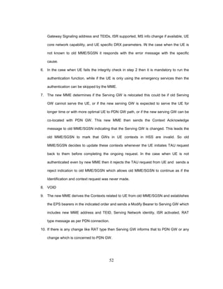 52
Gateway Signaling address and TEIDs, ISR supported, MS info change if available, UE
core network capability, and UE specific DRX parameters. IN the case when the UE is
not known to old MME/SGSN it responds with the error message with the specific
cause.
6. In the case when UE fails the integrity check in step 2 then it is mandatory to run the
authentication function, while if the UE is only using the emergency services then the
authentication can be skipped by the MME.
7. The new MME determines if the Serving GW is relocated this could be if old Serving
GW cannot serve the UE, or if the new serving GW is expected to serve the UE for
longer time or with more optimal UE to PDN GW path, or if the new serving GW can be
co-located with PDN GW. This new MME then sends the Context Acknowledge
message to old MME/SGSN indicating that the Serving GW is changed. This leads the
old MME/SGSN to mark that GWs in UE contexts in HSS are invalid. So old
MME/SGSN decides to update these contexts whenever the UE initiates TAU request
back to them before completing the ongoing request. In the case when UE is not
authenticated even by new MME then it rejects the TAU request from UE and sends a
reject indication to old MME/SGSN which allows old MME/SGSN to continue as if the
Identification and context request was never made.
8. VOID
9. The new MME derives the Contexts related to UE from old MME/SGSN and establishes
the EPS bearers in the indicated order and sends a Modify Bearer to Serving GW which
includes new MME address and TEID, Serving Network identity, ISR activated, RAT
type message as per PDN connection.
10. If there is any change like RAT type then Serving GW informs that to PDN GW or any
change which is concerned to PDN GW.
 