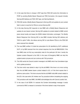 53
11. In the case that there is change in RAT type then PDN GW sends this information to
PCRF by sending Modify Bearer Request per PDN Connection, this request includes
Serving GW Address and TEID, RAT type, and Serving Network.
12. PDN GW sends a Modify Bearer Response to Serving GW and updates its own context
field in order to route the DL PDUs to correct Serving GW.
13. In this step Serving GW responds to new MME with a Modify Bearer Response and
updates its own bearer context. Serving GW updates its context related to MME control
plane stored locally and keeps the SGSN related information unchanged. The Modify
Bearer Response from Serving GW to new MME includes Serving GW address and
TEID for uplink Traffic, this allows serving GW to route Bearer PDUs to the PDN GW
when received from eNodeB.
14. The new MME verifies if it holds the subscription for UE identified by GUTI, additional
GUTI, or by IMSI received from the context response from the old MME/SGSN. If the
new MME does not find any subscription data for the particular UE then it sends the
Update Location Request to the HSS. In the case of Emergency MME can skip this
update location process and can continue with TAU procedure.
15. The HSS sends the Cancel Location message to old MME which has Cancellation type
set to update procedure.
16. The timer which was started in step 4 by the old MME if this timer is no more running
then the old MME deletes bearer context related to UE, or if the timer expires then it
performs same action. The timer ensures that the old MME holds MM context related to
the UE in the case when UE initiates new Tau procedure before completing the ongoing
TAU procedure with new MME. Old MME acknowledges this with Cancel Location Ack.
17. In the case of old SGSN if it receives the Context Acknowledge message it sends
command to RNC to release Iu connection if the timer started in step 4 has expired.
 
