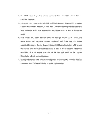 54
18. The RNC acknowledge this release command from old SGSN with Iu Release
Complete message.
19. In this step HSS responds to new MME for Update Location Request with an Update
Location Acknowledge message, in case if the Update location request was rejected by
HSS then MME would have rejected the TAU request from UE with an appropriate
cause.
20. MME sends a TAU accept message to UE, this message includes GUTI, TAI List, EPS
bearer status, NAS sequence number, NAS-MAC, IMS Voice over PS session
supported, Emergency Service Support indicator, LCS Support Indication. MME provide
the eNodeB with Handover Restriction Lists. In case if due to regional subscription
restrictions UE is not allowed to access the TA then MME sends the TAU Update
Reject to the UE with appropriate cause.
21. UE responds to new MME with acknowledgement by sending TAU complete message
to the MME if the GUTI was included in TAU accept message.
 
