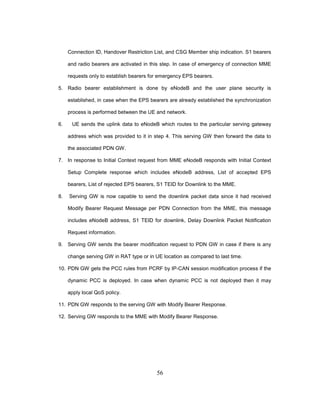 56
Connection ID, Handover Restriction List, and CSG Member ship indication. S1 bearers
and radio bearers are activated in this step. In case of emergency of connection MME
requests only to establish bearers for emergency EPS bearers.
5. Radio bearer establishment is done by eNodeB and the user plane security is
established, in case when the EPS bearers are already established the synchronization
process is performed between the UE and network.
6. UE sends the uplink data to eNodeB which routes to the particular serving gateway
address which was provided to it in step 4. This serving GW then forward the data to
the associated PDN GW.
7. In response to Initial Context request from MME eNodeB responds with Initial Context
Setup Complete response which includes eNodeB address, List of accepted EPS
bearers, List of rejected EPS bearers, S1 TEID for Downlink to the MME.
8. Serving GW is now capable to send the downlink packet data since it had received
Modify Bearer Request Message per PDN Connection from the MME, this message
includes eNodeB address, S1 TEID for downlink, Delay Downlink Packet Notification
Request information.
9. Serving GW sends the bearer modification request to PDN GW in case if there is any
change serving GW in RAT type or in UE location as compared to last time.
10. PDN GW gets the PCC rules from PCRF by IP-CAN session modification process if the
dynamic PCC is deployed. In case when dynamic PCC is not deployed then it may
apply local QoS policy.
11. PDN GW responds to the serving GW with Modify Bearer Response.
12. Serving GW responds to the MME with Modify Bearer Response.
 